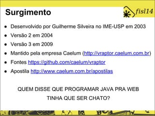 ● Desenvolvido por Guilherme Silveira no IME-USP em 2003
● Versão 2 em 2004
● Versão 3 em 2009
● Mantido pela empresa Caelum (http://vraptor.caelum.com.br)
● Fontes https://github.com/caelum/vraptor
● Apostila http://www.caelum.com.br/apostilas
QUEM DISSE QUE PROGRAMAR JAVA PRA WEB
TINHA QUE SER CHATO?
Surgimento
 