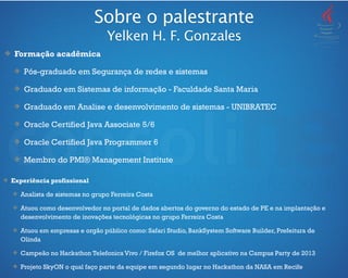 Formação acadêmica
Pós-graduado em Segurança de redes e sistemas
Graduado em Sistemas de informação - Faculdade Santa Maria
Graduado em Analise e desenvolvimento de sistemas - UNIBRATEC
Oracle Certified Java Associate 5/6
Oracle Certified Java Programmer 6
Membro do PMI® Management Institute
Sobre o palestrante
Yelken H. F. Gonzales
Experiência profissional
Analista de sistemas no grupo Ferreira Costa
Atuou como desenvolvedor no portal de dados abertos do governo do estado de PE e na implantação e
desenvolvimento de inovações tecnológicas no grupo Ferreira Costa
Atuou em empresas e orgão público como: Safari Studio, BankSystem Software Builder, Prefeitura de
Olinda
Campeão no Hackathon Telefonica Vivo / Firefox OS de melhor aplicativo na Campus Party de 2013
Projeto SkyON o qual faço parte da equipe em segundo lugar no Hackathon da NASA em Recife
 