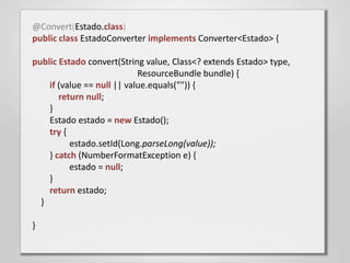@Convert(Estado.class)
public class EstadoConverter implements Converter<Estado> {

public Estado convert(String value, Class<? extends Estado> type,
                            ResourceBundle bundle) {
    if (value == null || value.equals("")) {
       return null;
    }
    Estado estado = new Estado();
    try {
          estado.setId(Long.parseLong(value));
    } catch (NumberFormatException e) {
          estado = null;
    }
    return estado;
  }

}
 