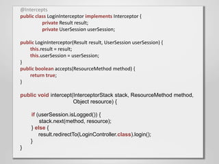 @Intercepts
public class LoginInterceptor implements Interceptor {
          private Result result;
          private UserSession userSession;

public LoginInterceptor(Result result, UserSession userSession) {
    this.result = result;
    this.userSession = userSession;
}
public boolean accepts(ResourceMethod method) {
    return true;
}

public void intercept(InterceptorStack stack, ResourceMethod method,
                      Object resource) {

    if (userSession.isLogged()) {
        stack.next(method, resource);
    } else {
        result.redirectTo(LoginController.class).login();
    }
}
 