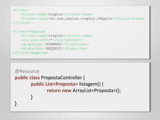 <filter>
    <filter-name>vraptor</filter-name>
    <filter-class>br.com.caelum.vraptor.VRaptor</filter-class>
</filter>

<filter-mapping>
    <filter-name>vraptor</filter-name>
    <url-pattern>/*</url-pattern>
    <dispatcher>FORWARD</dispatcher>
    <dispatcher>REQUEST</dispatcher>
</filter-mapping>




 @Resource
 public class PropostaController {
         public List<Proposta> listagem() {
                 return new ArrayList<Proposta>();
         }
 }
 