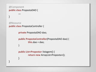 @Component
public class PropostaDAO {
         ...
}

@Resource
public class PropostaController {

         private PropostaDAO dao;

         public PropostaController(PropostaDAO dao) {
                  this.dao = dao;
         }

         public List<Proposta> listagem() {
                  return new ArrayList<Proposta>();
         }
}
 