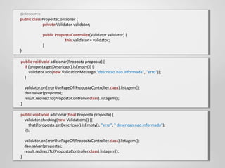 @Resource
public class PropostaController {
             private Validator validator;

              public PropostaController(Validator validator) {
                          this.validator = validator;
              }
}

public void void adicionar(Proposta proposta) {
  if (proposta.getDescricao().isEmpty()) {
     validator.add(new ValidationMessage(“descricao.nao.informada", "erro"));
  }

    validator.onErrorUsePageOf(PropostaController.class).listagem();
    dao.salvar(proposta);
    result.redirectTo(PropostaController.class).listagem();
}

public void void adicionar(final Proposta proposta) {
  validator.checking(new Validations() {{
     that(!proposta.getDescricao().isEmpty(), "erro", " descricao.nao.informada");
  }});

    validator.onErrorUsePageOf(PropostaController.class).listagem();
    dao.salvar(proposta);
    result.redirectTo(PropostaController.class).listagem();
}
 