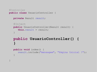 @Controller 
public class UsuarioController { 
private Result result; 
@Inject 
public UsuarioController(Result result) { 
this.result = result; 
} 
public UsuarioController() { 
} 
public void index() { 
result.include("mensagem", "Página Inicial !"); 
} 
} 
 