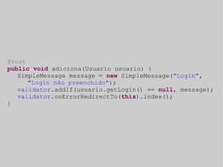 @Post 
public void adiciona(Usuario usuario) { 
SimpleMessage message = new SimpleMessage("Login", 
"Login não preenchido"); 
validator.addIf(usuario.getLogin() == null, message); 
validator.onErrorRedirectTo(this).index(); 
} 
 