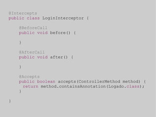 @Intercepts 
public class LoginInterceptor { 
@BeforeCall 
public void before() { 
} 
@AfterCall 
public void after() { 
} 
@Accepts 
public boolean accepts(ControllerMethod method) { 
return method.containsAnnotation(Logado.class); 
} 
} 
 