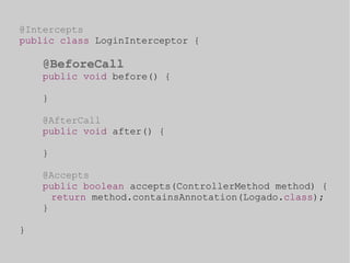 @Intercepts 
public class LoginInterceptor { 
@BeforeCall 
public void before() { 
} 
@AfterCall 
public void after() { 
} 
@Accepts 
public boolean accepts(ControllerMethod method) { 
return method.containsAnnotation(Logado.class); 
} 
} 
 