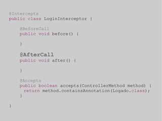 @Intercepts 
public class LoginInterceptor { 
@BeforeCall 
public void before() { 
} 
@AfterCall 
public void after() { 
} 
@Accepts 
public boolean accepts(ControllerMethod method) { 
return method.containsAnnotation(Logado.class); 
} 
} 
 