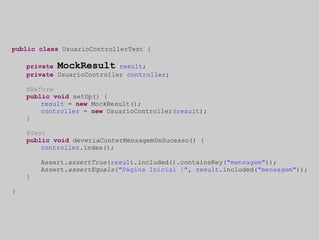 public class UsuarioControllerTest { 
private MockResult result; 
private UsuarioController controller; 
@Before 
public void setUp() { 
result = new MockResult(); 
controller = new UsuarioController(result); 
} 
@Test 
public void deveriaConterMensagemDeSucesso() { 
controller.index(); 
Assert.assertTrue(result.included().containsKey("mensagem")); 
Assert.assertEquals("Página Inicial !", result.included("mensagem")); 
} 
} 
 