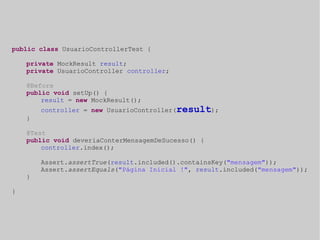 public class UsuarioControllerTest { 
private MockResult result; 
private UsuarioController controller; 
@Before 
public void setUp() { 
result = new MockResult(); 
controller = new UsuarioController(result); 
} 
@Test 
public void deveriaConterMensagemDeSucesso() { 
controller.index(); 
Assert.assertTrue(result.included().containsKey("mensagem")); 
Assert.assertEquals("Página Inicial !", result.included("mensagem")); 
} 
} 
 