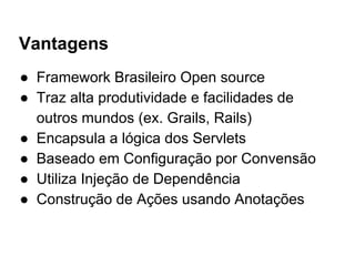 Vantagens
● Framework Brasileiro Open source
● Traz alta produtividade e facilidades de
outros mundos (ex. Grails, Rails)
● Encapsula a lógica dos Servlets
● Baseado em Configuração por Convensão
● Utiliza Injeção de Dependência
● Construção de Ações usando Anotações
 
