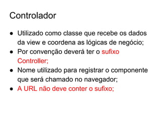 Controlador
● Utilizado como classe que recebe os dados
da view e coordena as lógicas de negócio;
● Por convenção deverá ter o sufixo
Controller;
● Nome utilizado para registrar o componente
que será chamado no navegador;
● A URL não deve conter o sufixo;
 