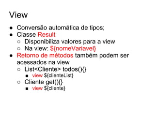 View
● Conversão automática de tipos;
● Classe Result
○ Disponibiliza valores para a view
○ Na view: ${nomeVariavel}
● Retorno de métodos também podem ser
acessados na view
○ List<Cliente> todos(){}
■ view ${clienteList}
○ Cliente get(){}
■ view ${cliente}
 