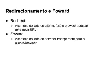 Redirecionamento e Foward
● Redirect
○ Acontece do lado do cliente, fará o browser acessar
uma nova URL;
● Foward
○ Acontece do lado do servidor transparente para o
cliente/browser
 