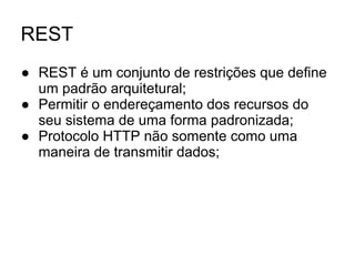 REST
● REST é um conjunto de restrições que define
um padrão arquitetural;
● Permitir o endereçamento dos recursos do
seu sistema de uma forma padronizada;
● Protocolo HTTP não somente como uma
maneira de transmitir dados;
 