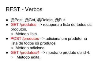REST - Verbos
● @Post, @Get, @Delete, @Put
● GET /produtos => recupera a lista de todos os
produtos.
○ Método lista.
● POST /produtos => adiciona um produto na
lista de todos os produtos.
○ Método adiciona.
● GET /produtos/4 => mostra o produto de id 4.
○ Método edita.
 