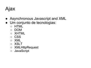 Ajax
● Asynchronous Javascript and XML
● Um conjunto de tecnologias:
○ HTML
○ DOM
○ XHTML
○ CSS
○ XML
○ XSLT
○ XMLHttpRequest
○ JavaScript
 