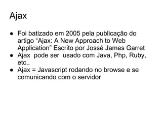 Ajax
● Foi batizado em 2005 pela publicação do
artigo “Ajax: A New Approach to Web
Application” Escrito por Jossé James Garret
● Ajax pode ser usado com Java, Php, Ruby,
etc..
● Ajax = Javascript rodando no browse e se
comunicando com o servidor
 