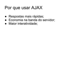 Por que usar AJAX
● Respostas mais rápidas;
● Economia na banda do servidor;
● Maior interatividade;
 