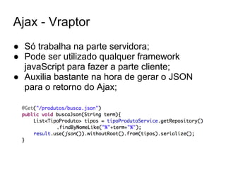 Ajax - Vraptor
● Só trabalha na parte servidora;
● Pode ser utilizado qualquer framework
javaScript para fazer a parte cliente;
● Auxilia bastante na hora de gerar o JSON
para o retorno do Ajax;
 