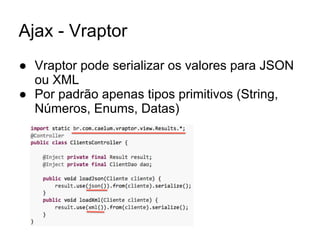 Ajax - Vraptor
● Vraptor pode serializar os valores para JSON
ou XML
● Por padrão apenas tipos primitivos (String,
Números, Enums, Datas)
 