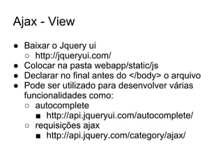 Ajax - View
● Baixar o Jquery ui
○ http://jqueryui.com/
● Colocar na pasta webapp/static/js
● Declarar no final antes do </body> o arquivo
● Pode ser utilizado para desenvolver várias
funcionalidades como:
○ autocomplete
■ http://api.jqueryui.com/autocomplete/
○ requisições ajax
■ http://api.jquery.com/category/ajax/
 