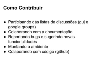 Como Contribuir
● Participando das listas de discussões (guj e
google groups)
● Colaborando com a documentação
● Reportando bugs e sugerindo novas
funcionalidades
● Montando o ambiente
● Colaborando com código (github)
 