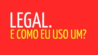 LEGAL.
E COMO EU USO UM?
 
