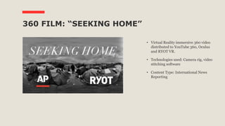 360 FILM: “SEEKING HOME”
• Virtual Reality immersive 360 video
distributed to YouTube 360, Oculus
and RYOT VR.
• Technologies used: Camera rig, video
stitching software
• Content Type: International News
Reporting
 