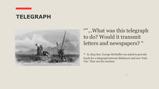 5
TELEGRAPH
“"...What was this telegraph
to do? Would it transmit
letters and newspapers? “
- In 1842 Sen. George McDuffie was asked to provide
funds for a telegraph between Baltimore and new York
City. That was his reaction.
 