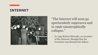 8
INTERNET
“The Internet will soon go
spectacularly supernova and
in 1996 catastrophically
collapse.”
- In 1995 Robert Metcalfe, co-inventor
of the Internet, thought that his
invention was doomed for failure
 
