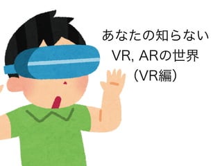 あなたの知らない
VR, ARの世界
（VR編）
 