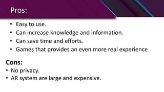 Pros:
• Easy to use.
• Can increase knowledge and information.
• Can save time and efforts.
• Games that provides an even more real experience
Cons:
• No privacy.
• AR system are large and expensive.
 