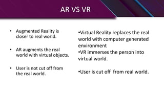AR VS VR
• Augmented Reality is
closer to real world.
• AR augments the real
world with virtual objects.
• User is not cut off from
the real world.
•Virtual Reality replaces the real
world with computer generated
environment
•VR immerses the person into
virtual world.
•User is cut off from real world.
 