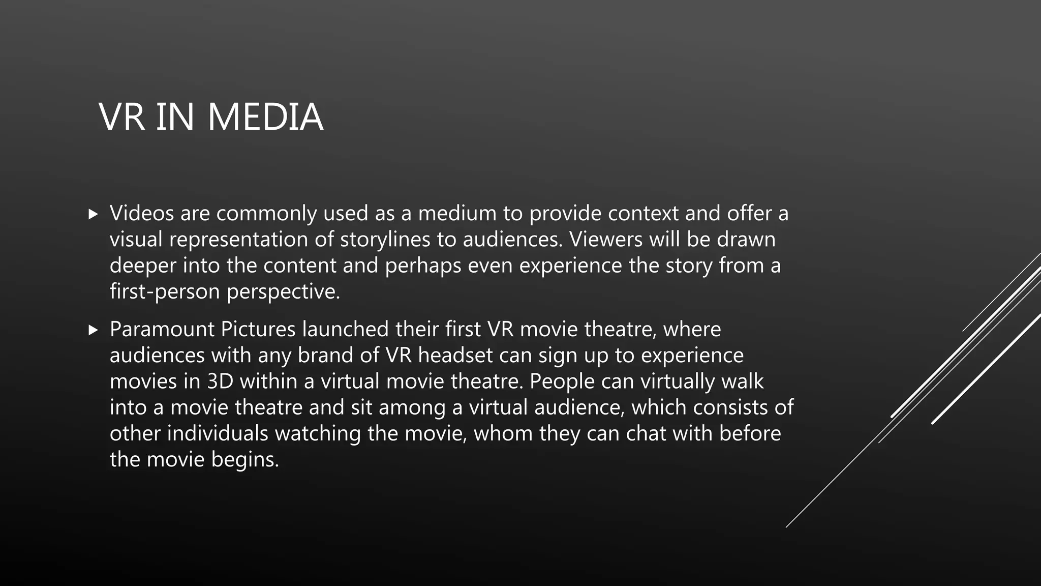 Videos are commonly used as a medium to provide context and offer a
visual representation of storylines to audiences. Viewers will be drawn
deeper into the content and perhaps even experience the story from a
first-person perspective.
 Paramount Pictures launched their first VR movie theatre, where
audiences with any brand of VR headset can sign up to experience
movies in 3D within a virtual movie theatre. People can virtually walk
into a movie theatre and sit among a virtual audience, which consists of
other individuals watching the movie, whom they can chat with before
the movie begins.
VR IN MEDIA
 