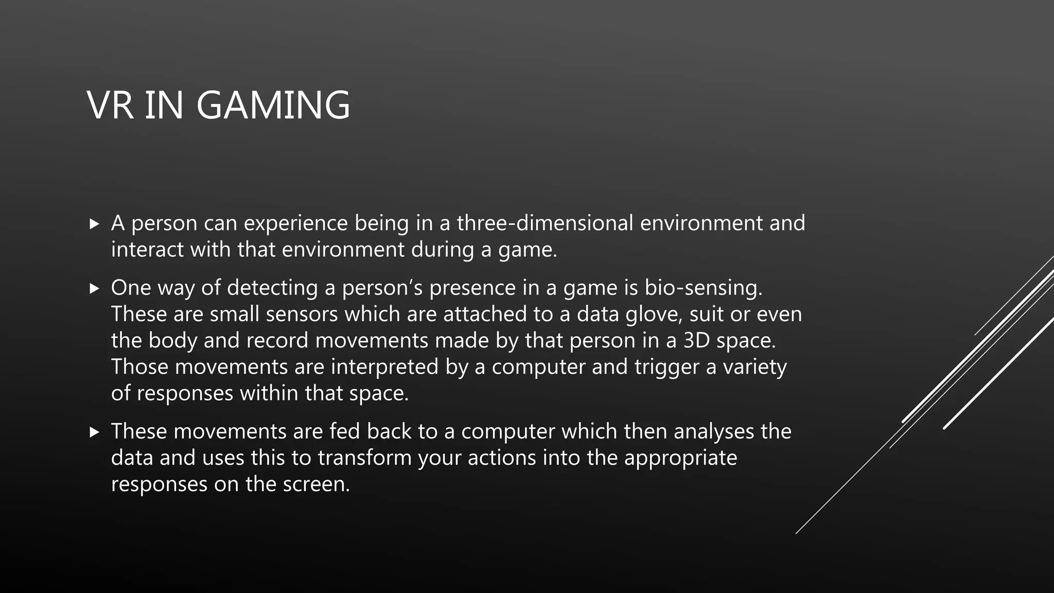 VR IN GAMING
 A person can experience being in a three-dimensional environment and
interact with that environment during a game.
 One way of detecting a person’s presence in a game is bio-sensing.
These are small sensors which are attached to a data glove, suit or even
the body and record movements made by that person in a 3D space.
Those movements are interpreted by a computer and trigger a variety
of responses within that space.
 These movements are fed back to a computer which then analyses the
data and uses this to transform your actions into the appropriate
responses on the screen.
 