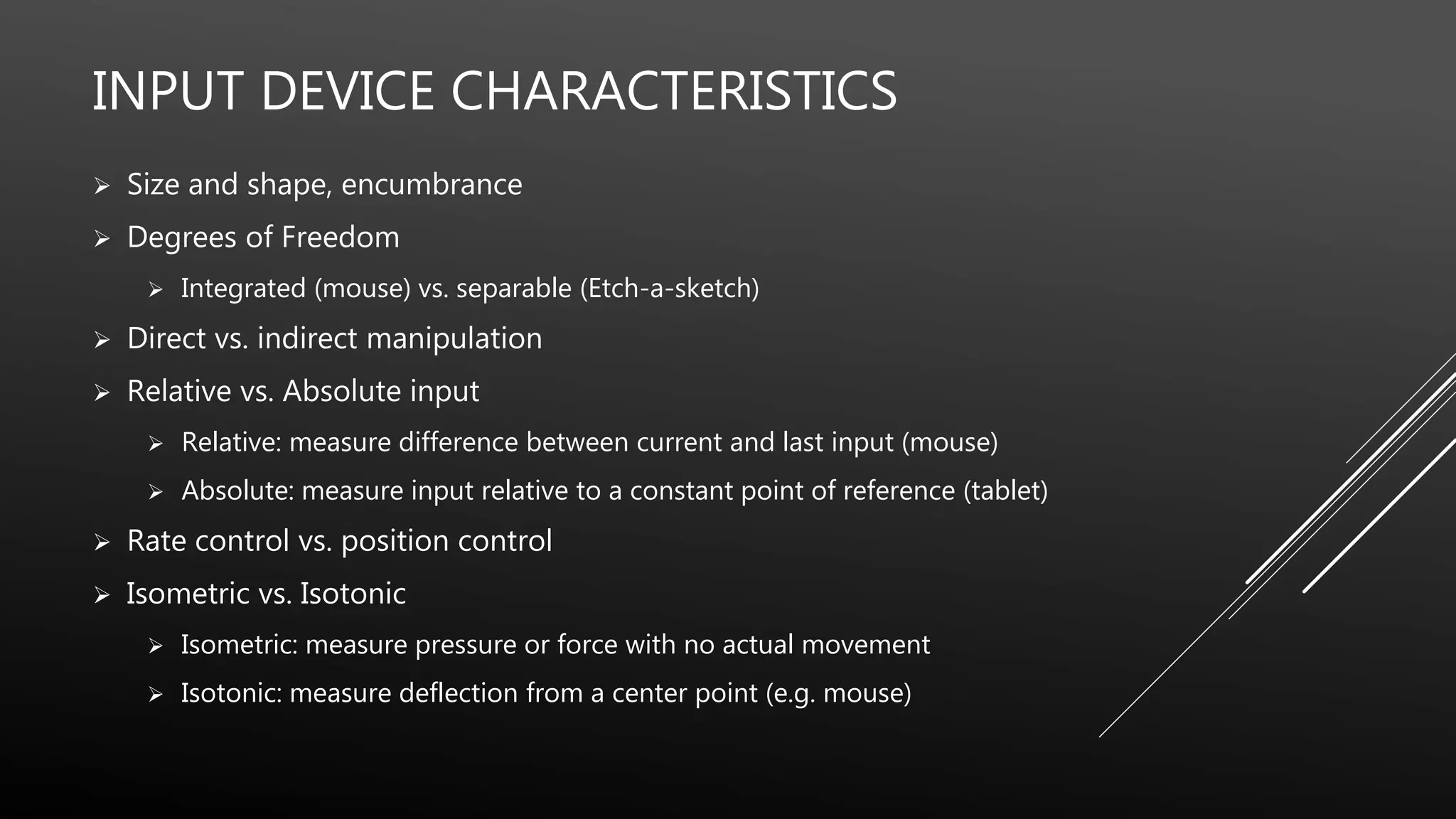 INPUT DEVICE CHARACTERISTICS
 Size and shape, encumbrance
 Degrees of Freedom
 Integrated (mouse) vs. separable (Etch-a-sketch)
 Direct vs. indirect manipulation
 Relative vs. Absolute input
 Relative: measure difference between current and last input (mouse)
 Absolute: measure input relative to a constant point of reference (tablet)
 Rate control vs. position control
 Isometric vs. Isotonic
 Isometric: measure pressure or force with no actual movement
 Isotonic: measure deflection from a center point (e.g. mouse)
 