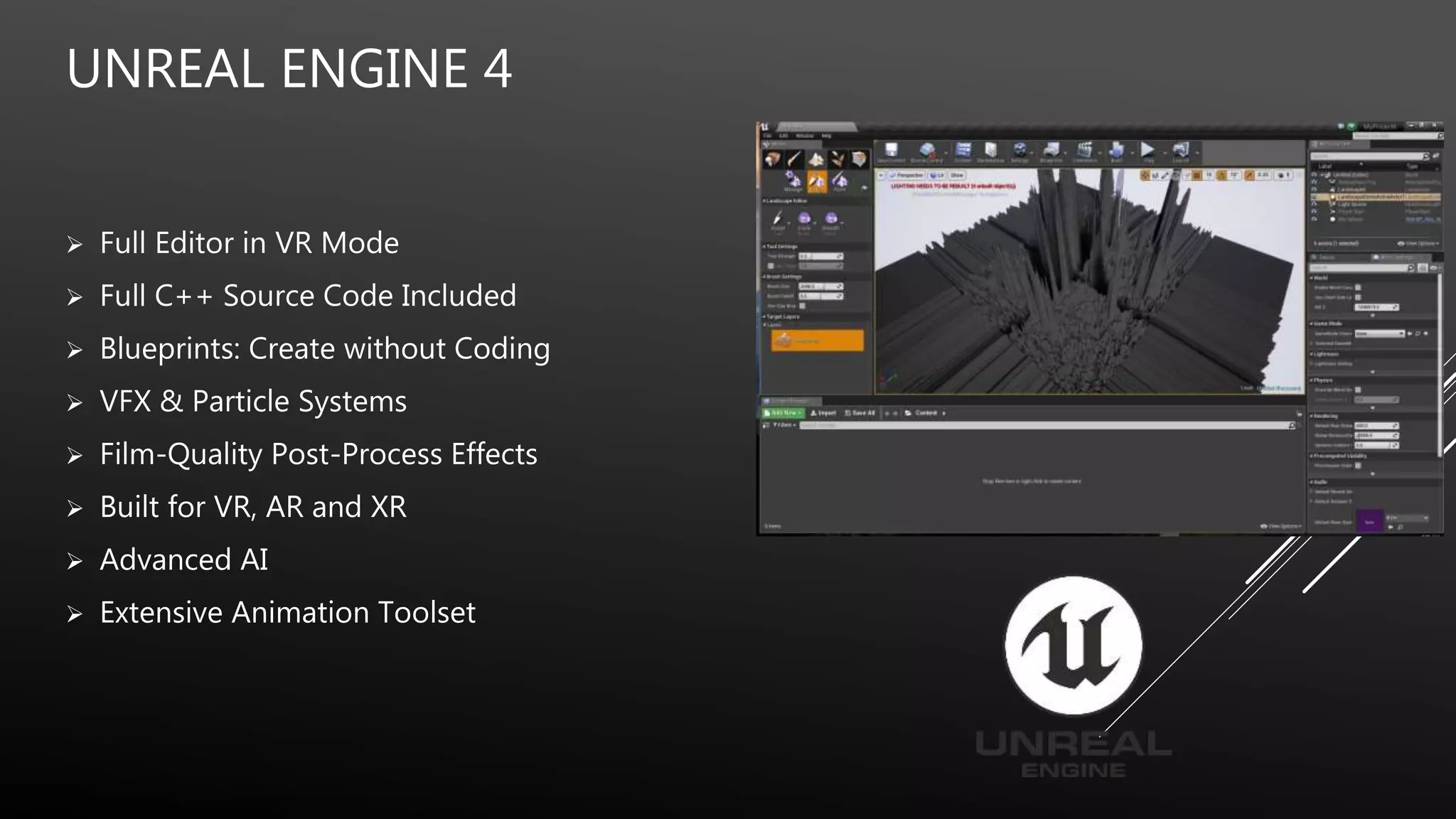 UNREAL ENGINE 4
 Full Editor in VR Mode
 Full C++ Source Code Included
 Blueprints: Create without Coding
 VFX & Particle Systems
 Film-Quality Post-Process Effects
 Built for VR, AR and XR
 Advanced AI
 Extensive Animation Toolset
 
