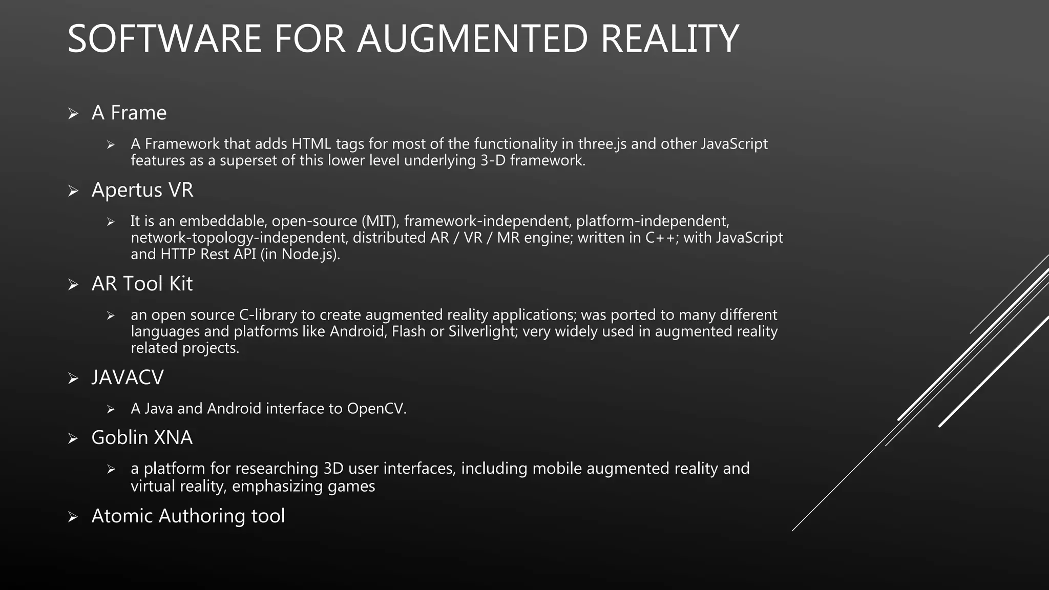 SOFTWARE FOR AUGMENTED REALITY
 A Frame
 A Framework that adds HTML tags for most of the functionality in three.js and other JavaScript
features as a superset of this lower level underlying 3-D framework.
 Apertus VR
 It is an embeddable, open-source (MIT), framework-independent, platform-independent,
network-topology-independent, distributed AR / VR / MR engine; written in C++; with JavaScript
and HTTP Rest API (in Node.js).
 AR Tool Kit
 an open source C-library to create augmented reality applications; was ported to many different
languages and platforms like Android, Flash or Silverlight; very widely used in augmented reality
related projects.
 JAVACV
 A Java and Android interface to OpenCV.
 Goblin XNA
 a platform for researching 3D user interfaces, including mobile augmented reality and
virtual reality, emphasizing games
 Atomic Authoring tool
 