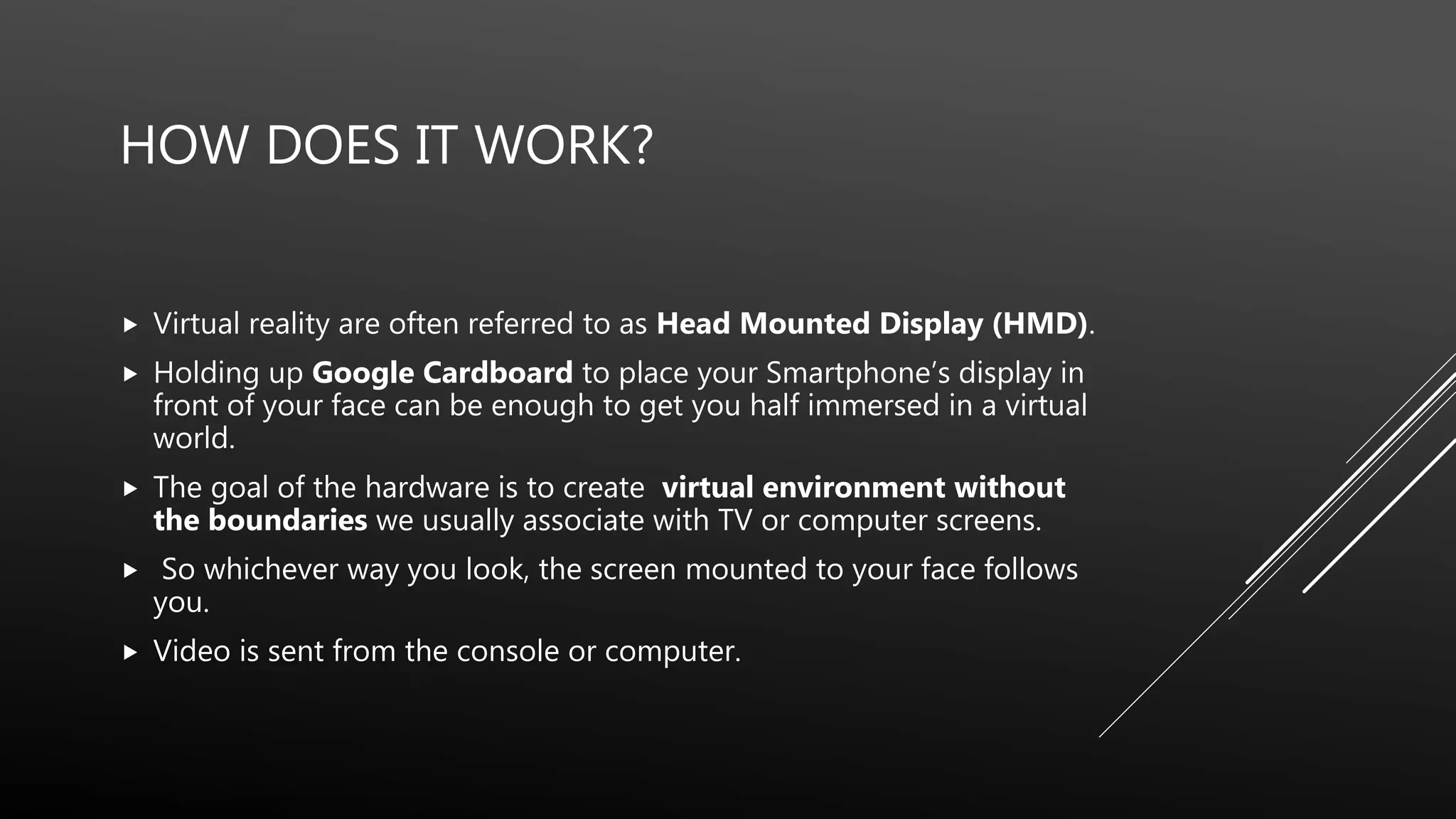 HOW DOES IT WORK?
 Virtual reality are often referred to as Head Mounted Display (HMD).
 Holding up Google Cardboard to place your Smartphone’s display in
front of your face can be enough to get you half immersed in a virtual
world.
 The goal of the hardware is to create virtual environment without
the boundaries we usually associate with TV or computer screens.
 So whichever way you look, the screen mounted to your face follows
you.
 Video is sent from the console or computer.
 