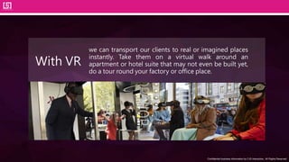 Confidential business information by CJS Interactive., All Rights Reserved.
we can transport our clients to real or imagined places
instantly. Take them on a virtual walk around an
apartment or hotel suite that may not even be built yet,
do a tour round your factory or office place.
With VR
 