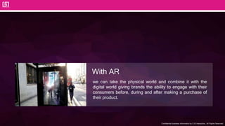 Confidential business information by CJS Interactive., All Rights Reserved.
we can take the physical world and combine it with the
digital world giving brands the ability to engage with their
consumers before, during and after making a purchase of
their product.
With AR
 