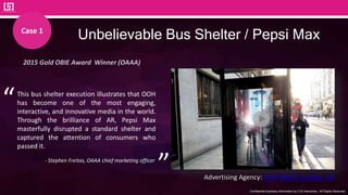 Confidential business information by CJS Interactive., All Rights Reserved.
52
Unbelievable Bus Shelter / Pepsi Max
2015 Gold OBIE Award Winner (OAAA)
Advertising Agency: AMV BBDO, London, UK
This bus shelter execution illustrates that OOH
has become one of the most engaging,
interactive, and innovative media in the world.
Through the brilliance of AR, Pepsi Max
masterfully disrupted a standard shelter and
captured the attention of consumers who
passed it.
- Stephen Freitas, OAAA chief marketing officer
“
”
Case 1
 