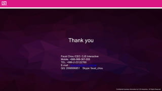 Confidential business information by CJS Interactive., All Rights Reserved.
Thank you
Faust Chou /CEO CJS Interactive
Mobile: +886-988-367-555
TEL: +886-2-23122760
E-mail：faustcare@mo1.com.tw
QQ: 2068996851 Skype: faust_chou
 