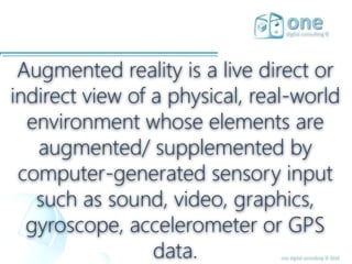 one digital consulting © 2016
Augmented reality is a live direct or
indirect view of a physical, real-world
environment whose elements are
augmented/ supplemented by
computer-generated sensory input
such as sound, video, graphics,
gyroscope, accelerometer or GPS
data.
 