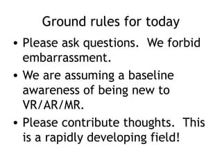 Ground rules for today
• Please ask questions. We forbid
embarrassment.
• We are assuming a baseline
awareness of being new to
VR/AR/MR.
• Please contribute thoughts. This
is a rapidly developing field!
 