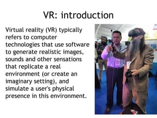 VR: introduction
Virtual reality (VR) typically
refers to computer
technologies that use software
to generate realistic images,
sounds and other sensations
that replicate a real
environment (or create an
imaginary setting), and
simulate a user's physical
presence in this environment.
 