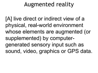 Augmented reality
[A] live direct or indirect view of a
physical, real-world environment
whose elements are augmented (or
supplemented) by computer-
generated sensory input such as
sound, video, graphics or GPS data.
 