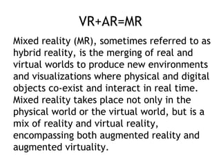 VR+AR=MR
Mixed reality (MR), sometimes referred to as
hybrid reality, is the merging of real and
virtual worlds to produce new environments
and visualizations where physical and digital
objects co-exist and interact in real time.
Mixed reality takes place not only in the
physical world or the virtual world, but is a
mix of reality and virtual reality,
encompassing both augmented reality and
augmented virtuality.
 