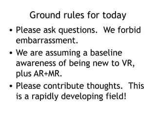 Ground rules for today
• Please ask questions. We forbid
embarrassment.
• We are assuming a baseline
awareness of being new to VR,
plus AR+MR.
• Please contribute thoughts. This
is a rapidly developing field!
 